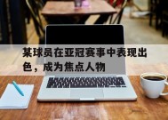 今年会官方入口-某球员在亚冠赛事中表现出色，成为焦点人物