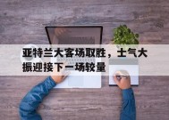 今年会app下载-亚特兰大客场取胜，士气大振迎接下一场较量(亚特兰大足球比赛)