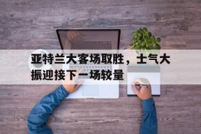今年会app下载-亚特兰大客场取胜，士气大振迎接下一场较量(亚特兰大足球比赛)