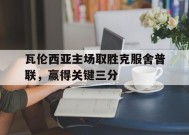 今年会网页版-瓦伦西亚主场取胜克服舍普联，赢得关键三分(瓦伦西亚新球场复工)