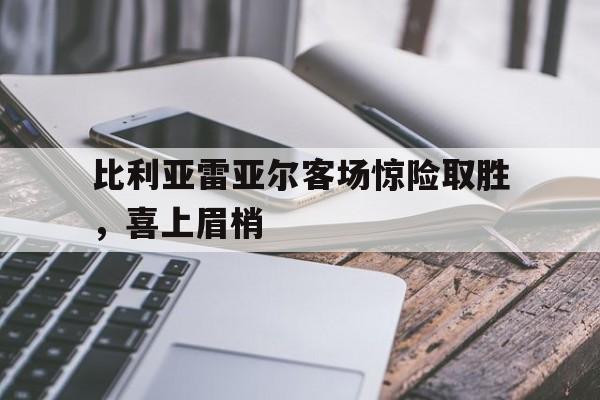 比利亚雷亚尔客场惊险取胜，喜上眉梢的简单介绍