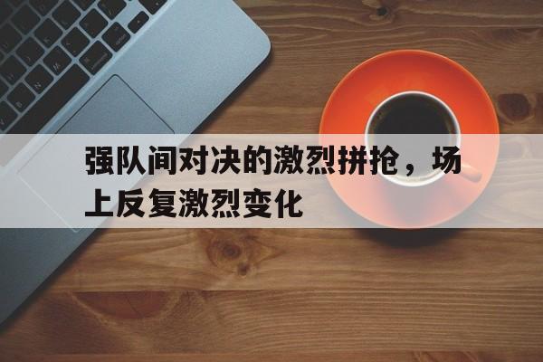关于强队间对决的激烈拼抢，场上反复激烈变化的信息