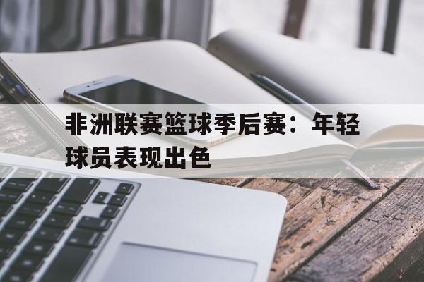 非洲联赛篮球季后赛：年轻球员表现出色