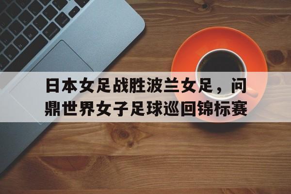 日本女足战胜波兰女足，问鼎世界女子足球巡回锦标赛的简单介绍