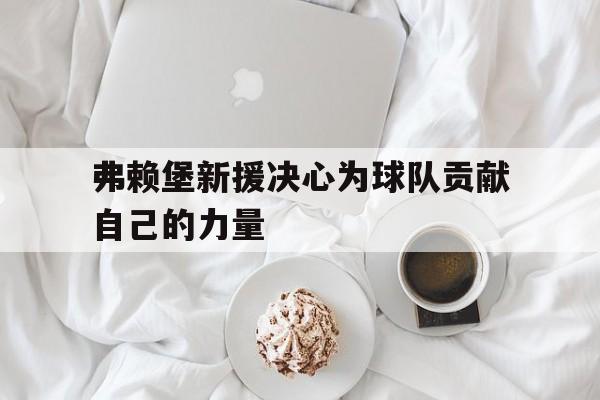 弗赖堡新援决心为球队贡献自己的力量的简单介绍 弗赖堡新援决心为球队贡献自己的力量的简单介绍