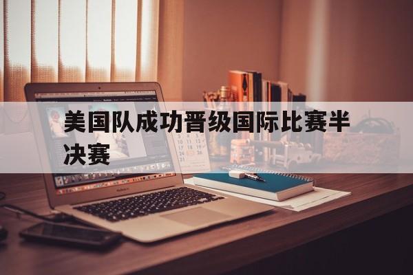 美国队成功晋级国际比赛半决赛(美国队成功晋级国际比赛半决赛视频) 美国队成功晋级国际比赛半决赛(美国队成功晋级国际比赛半决赛视频)